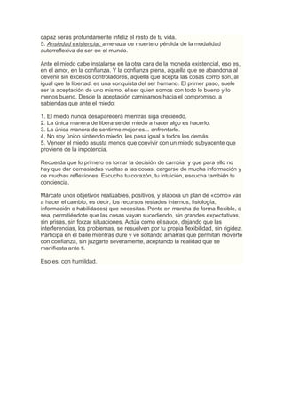 capaz serás profundamente infeliz el resto de tu vida.
5. Ansiedad existencial: amenaza de muerte o pérdida de la modalidad
autorreflexiva de ser-en-el mundo.

Ante el miedo cabe instalarse en la otra cara de la moneda existencial, eso es,
en el amor, en la confianza. Y la confianza plena, aquella que se abandona al
devenir sin excesos controladores, aquella que acepta las cosas como son, al
igual que la libertad, es una conquista del ser humano. El primer paso, suele
ser la aceptación de uno mismo, el ser quien somos con todo lo bueno y lo
menos bueno. Desde la aceptación caminamos hacia el compromiso, a
sabiendas que ante el miedo:

1. El miedo nunca desaparecerá mientras siga creciendo.
2. La única manera de liberarse del miedo a hacer algo es hacerlo.
3. La única manera de sentirme mejor es... enfrentarlo.
4. No soy único sintiendo miedo, les pasa igual a todos los demás.
5. Vencer el miedo asusta menos que convivir con un miedo subyacente que
proviene de la impotencia.

Recuerda que lo primero es tomar la decisión de cambiar y que para ello no
hay que dar demasiadas vueltas a las cosas, cargarse de mucha información y
de muchas reflexiones. Escucha tu corazón, tu intuición, escucha también tu
conciencia.

Márcate unos objetivos realizables, positivos, y elabora un plan de «como» vas
a hacer el cambio, es decir, los recursos (estados internos, fisiología,
información o habilidades) que necesitas. Ponte en marcha de forma flexible, o
sea, permitiéndote que las cosas vayan sucediendo, sin grandes expectativas,
sin prisas, sin forzar situaciones. Actúa como el sauce, dejando que las
interferencias, los problemas, se resuelven por tu propia flexibilidad, sin rigidez.
Participa en el baile mientras dure y ve soltando amarras que permitan moverte
con confianza, sin juzgarte severamente, aceptando la realidad que se
manifiesta ante ti.

Eso es, con humildad.
 