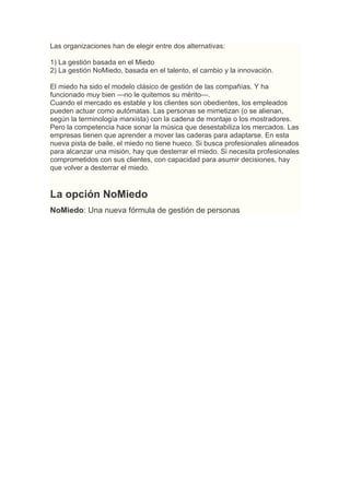 Las organizaciones han de elegir entre dos alternativas:

1) La gestión basada en el Miedo
2) La gestión NoMiedo, basada en el talento, el cambio y la innovación.

El miedo ha sido el modelo clásico de gestión de las compañías. Y ha
funcionado muy bien —no le quitemos su mérito—.
Cuando el mercado es estable y los clientes son obedientes, los empleados
pueden actuar como autómatas. Las personas se mimetizan (o se alienan,
según la terminología marxista) con la cadena de montaje o los mostradores.
Pero la competencia hace sonar la música que desestabiliza los mercados. Las
empresas tienen que aprender a mover las caderas para adaptarse. En esta
nueva pista de baile, el miedo no tiene hueco. Si busca profesionales alineados
para alcanzar una misión, hay que desterrar el miedo. Si necesita profesionales
comprometidos con sus clientes, con capacidad para asumir decisiones, hay
que volver a desterrar el miedo.


La opción NoMiedo
NoMiedo: Una nueva fórmula de gestión de personas
 
