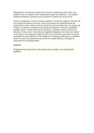desaparecer el miedo de nuestro día a día (lo necesitamos para vivir), sino
evitando que se emplee como método para lograr los objetivos. Y es posible.
Existen empresas y personas que lo ponen en práctica en el día a día.

Aviso a navegantes: no hay empresa perfecta, ni fórmulas mágicas. Muchos de
los miedos los traemos de casa, otros se encargan las organizaciones de
potenciarlos (como antes lo hizo la interacción con los hermanos, los grupos de
amigos o nuestros compañeros del equipo de deporte). Pero las compañías
pueden actuar. Tienen mecanismos binarios: o generan miedo o alivian los
temores. O uno u otro. Si se opta por lagestión basada en el miedo, el modelo
es el clásico. No se ganará ningún premio a la innovación (otra cosa es que la
competencia se lo permita). Si se decide por la segunda alternativa, se deberá
crear un marco de contención que evite los miedos tóxicos y dé juego al
potencial de sus profesionales.

¿Cómo?

Empleando los mecanismos adecuados para impulsar una organización
NoMiedo
 