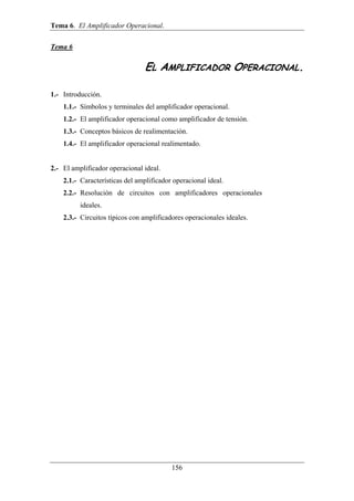 Tema 6. El Amplificador Operacional. 
156 
Tema 6 
EL AMPLIFICADOR OPERACIONAL. 
1.- Introducción. 
1.1.- Símbolos y terminales del amplificador operacional. 
1.2.- El amplificador operacional como amplificador de tensión. 
1.3.- Conceptos básicos de realimentación. 
1.4.- El amplificador operacional realimentado. 
2.- El amplificador operacional ideal. 
2.1.- Características del amplificador operacional ideal. 
2.2.- Resolución de circuitos con amplificadores operacionales 
ideales. 
2.3.- Circuitos típicos con amplificadores operacionales ideales. 
 