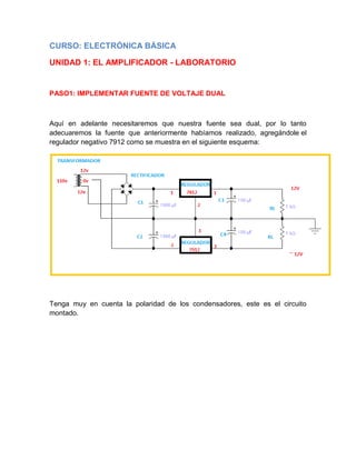 CURSO: ELECTRÓNICA BÁSICA
UNIDAD 1: EL AMPLIFICADOR - LABORATORIO
PASO1: IMPLEMENTAR FUENTE DE VOLTAJE DUAL
Aquí en adelante necesitaremos que nuestra fuente sea dual, por lo tanto
adecuaremos la fuente que anteriormente habíamos realizado, agregándole el
regulador negativo 7912 como se muestra en el siguiente esquema:
Tenga muy en cuenta la polaridad de los condensadores, este es el circuito
montado.
 