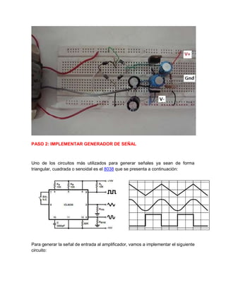 PASO 2: IMPLEMENTAR GENERADOR DE SEÑAL
Uno de los circuitos más utilizados para generar señales ya sean de forma
triangular, cuadrada o senoidal es el 8038 que se presenta a continuación:
Para generar la señal de entrada al amplificador, vamos a implementar el siguiente
circuito:
 