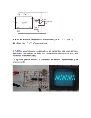 Si RA = RB, entonces, la frecuencia de la señal es igual a : f= 0.33/ (R*C)
RA = RB = 10 K, C = 33 nF (nanofaradios)
El TL082 es un amplificador operacional que se explicará en otro curso, pero que
tiene como característica de tener una resistencia de entrada muy alta y una
resistencia de salida muy baja.
La siguiente gráfica muestra el generador de señales implementado y en
funcionamiento,
 