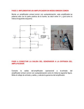 PASO 3: IMPLEMENTAR UN AMPLIFICADOR EN MODO EMISOR COMÚN
Monte un amplificador emisor común con autopolarización, este amplificador se
polariza sólo con la parte positiva de la fuente, es decir entre V+ y gnd como lo
indica el siguiente esquema :
PASO 4: CONECTAR LA SALIDA DEL GENERADOR A LA ENTRADA DEL
AMPLIFICADOR
Conecte la salida del amplificador operacional a la entrada del
amplificador emisor común con autopolarización como lo indica la siguiente figura.
Mida el voltaje de entrada y salida, y calcule la ganancia del amplificador.
 