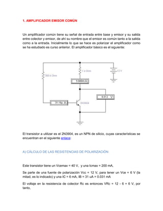 1. AMPLIFICADOR EMISOR COMÚN
Un amplificador común tiene su señal de entrada entre base y emisor y su salida
entre colector y emisor, de ahí su nombre que el emisor es común tanto a la salida
como a la entrada. Inicialmente lo que se hace es polarizar el amplificador como
se ha estudiado es curso anterior. El amplificador básico es el siguiente:
El transistor a utilizar es el 2N3904, es un NPN de silicio, cuyas características se
encuentran en el siguiente enlace:
A) CÁLCULO DE LAS RESISTENCIAS DE POLARIZACIÓN
Este transistor tiene un Vcemax = 40 V, y una Icmax = 200 mA,
Se parte de una fuente de polarización Vcc = 12 V, para tener un Vce = 6 V (la
mitad, es lo indicado) y una IC = 6 mA, IB = 31 uA = 0.031 mA
El voltaje en la resistencia de colector Rc es entonces VRc = 12 - 6 = 6 V, por
tanto,
 