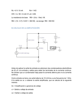 Rc = 6 V / 6 mA Rc= 1 KΩ
hFE = Ic / IB = 6 mA/ 31 uA ≈ 200
La resistencia de base RB = (Vcc - Vbe) / IB
RB = (12 - 0.7) / 0.031 = 364 KΩ, se escoge RB = 360 KΩ
B) CÁLCULO DE LA AMPLIFICACIÓN
Antes de aplicar la señal de entrada se adicionan dos condensadores electrolíticos
de 22 υF a la entrada y salida para aislar los terminales de la corriente continua.
No olviden que un condensador deja pasar la corriente alterna pero no la corriente
continua.
Como entrada se tiene una señal alterna de 10 mVrms a una frecuencia de 1 KHz.
A la salida se va a obtener la señal amplificada, que se calcula de la siguiente
manera:
Av = Amplificación o ganancia de voltaje
vi = Señal o voltaje de entrada
vo = Señal o voltaje de salida
 