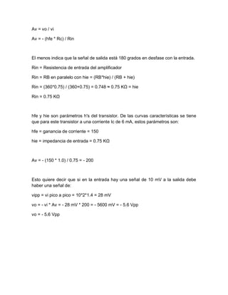 Av = vo / vi
Av = - (hfe * Rc) / Rin
El menos indica que la señal de salida está 180 grados en desfase con la entrada.
Rin = Resistencia de entrada del amplificador
Rin = RB en paralelo con hie = (RB*hie) / (RB + hie)
Rin = (360*0.75) / (360+0.75) = 0.748 ≈ 0.75 KΩ = hie
Rin = 0.75 KΩ
hfe y hie son parámetros h's del transistor. De las curvas características se tiene
que para este transistor a una corriente Ic de 6 mA, estos parámetros son:
hfe = ganancia de corriente = 150
hie = impedancia de entrada = 0.75 KΩ
Av = - (150 * 1.0) / 0.75 = - 200
Esto quiere decir que si en la entrada hay una señal de 10 mV a la salida debe
haber una señal de:
vipp = vi pico a pico = 10*2*1.4 = 28 mV
vo = - vi * Av = - 28 mV * 200 = - 5600 mV = - 5.6 Vpp
vo = - 5.6 Vpp
 