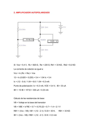 2. AMPLIFICADOR AUTOPOLARIZADO
Si Vce = 5.4 V, Rc = 820 Ω, Re = 220 Ω, Rb1 = 33 KΩ, Rb2 = 8.2 KΩ
La corriente de colector es igual a:
Vcc = Ic (Rc + Re) + Vce
12 = Ic (0.820 + 0.220) + 5.4 = 1.04 Ic + 5.4
Ic = (12 - 5.4) / 1.04 = 6.6 / 1.04 = 6.3 mA
Punto de polarización: Ic = 6.3 mA, VCE = 5.4 V, IB = 33 uA
IB1 = 10 IB = 10*33 = 330 uA = 0.33 mA
Cálculo de las resistencias de base:
VB = Voltaje en la base del transistor
VB = VBE + Ic*RE = 0.7 + 6.3*0.22 = 0.7 + 1.4 = 2.1 V
RB1 = (Vcc - VB) / IB1 = (12 - 2.1) / 0.33 = 30 K, RB1 = 33 KΩ
IB1 = (Vcc - VB) / RB1 = (12 - 2.1) 33 K = 0.3 mA
 