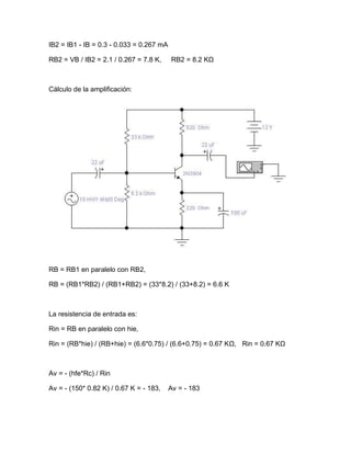 IB2 = IB1 - IB = 0.3 - 0.033 = 0.267 mA
RB2 = VB / IB2 = 2.1 / 0.267 = 7.8 K, RB2 = 8.2 KΩ
Cálculo de la amplificación:
RB = RB1 en paralelo con RB2,
RB = (RB1*RB2) / (RB1+RB2) = (33*8.2) / (33+8.2) = 6.6 K
La resistencia de entrada es:
Rin = RB en paralelo con hie,
Rin = (RB*hie) / (RB+hie) = (6.6*0.75) / (6.6+0.75) = 0.67 KΩ, Rin = 0.67 KΩ
Av = - (hfe*Rc) / Rin
Av = - (150* 0.82 K) / 0.67 K = - 183, Av = - 183
 