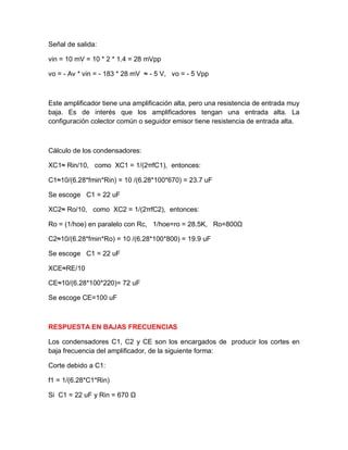 Señal de salida:
vin = 10 mV = 10 * 2 * 1.4 = 28 mVpp
vo = - Av * vin = - 183 * 28 mV ≈ - 5 V, vo = - 5 Vpp
Este amplificador tiene una amplificación alta, pero una resistencia de entrada muy
baja. Es de interés que los amplificadores tengan una entrada alta. La
configuración colector común o seguidor emisor tiene resistencia de entrada alta.
Cálculo de los condensadores:
XC1≈ Rin/10, como XC1 = 1/(2πfC1), entonces:
C1≈10/(6.28*fmin*Rin) = 10 /(6.28*100*670) = 23.7 uF
Se escoge C1 = 22 uF
XC2≈ Ro/10, como XC2 = 1/(2πfC2), entonces:
Ro = (1/hoe) en paralelo con Rc, 1/hoe=ro = 28.5K, Ro=800Ω
C2≈10/(6.28*fmin*Ro) = 10 /(6.28*100*800) = 19.9 uF
Se escoge C1 = 22 uF
XCE≈RE/10
CE≈10/(6.28*100*220)= 72 uF
Se escoge CE=100 uF
RESPUESTA EN BAJAS FRECUENCIAS
Los condensadores C1, C2 y CE son los encargados de producir los cortes en
baja frecuencia del amplificador, de la siguiente forma:
Corte debido a C1:
f1 = 1/(6.28*C1*Rin)
Si C1 = 22 uF y Rin = 670 Ω
 