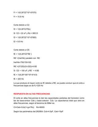 f1 = 1/(6.28*22*10^-6*670)
f1 = 10.8 Hz
Corte debido a C2:
f2 = 1/(6.28*C2*Ro)
Si C2 = 22 uF y Ro = 800 Ω
f2 = 1/(6.28*22*10^-6*800)
f2 = 9.0 Hz
Corte debido a CE:
fE = 1/(6.28*CE*RE´)
RE´=(hie/hfe) paralelo con RE
hie/hfe=750/150=5Ω
RE´=(5*220)/(5+220)=4.9Ω
Si CE = 100 uF y RE´ = 4.9Ω
fE = 1/(6.28*100*10^-6*4.9)
fE = 325 Hz
La que produce el mayor corte es fE debida a RE, se puede concluir que el corte a
frecuencias bajas es de fL=325 Hz
RESPUESTA EN ALTAS FRECUENCIAS
El corte en altas frecuencias lo dan las capacidades parásitas del transistor como
las de base-emisor Ceb y base-colector Ccb. La capacitancia total que obra en
altas frecuencias, según el teorema de Miller es:
Ct=Ceb+Ccb(1+gm*Ro) Ro=800Ω
Según los parámetros del 2N3904: Ccb=4.5pF, Ceb=10pF
 