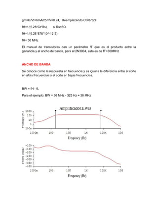 gm=Ic/Vt=6mA/25mV=0.24, Reemplazando Ct=878pF
fH=1/(6,28*Ct*Rs), si Rs=5Ω
fH=1/(6.28*878*10^-12*5)
fH= 36 MHz
El manual de transistores dan un parámetro fT que es el producto entre la
ganancia y el ancho de banda, para el 2N3904, esta es de fT=300MHz
ANCHO DE BANDA
Se conoce como la respuesta en frecuencia y es igual a la diferencia entre el corte
en altas frecuencias y el corte en bajas frecuencias.
BW = fH - fL
Para el ejemplo: BW = 36 MHz - 325 Hz ≈ 36 MHz
 