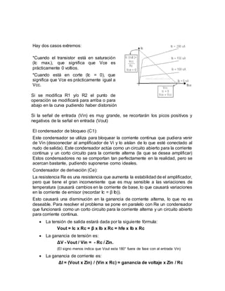 Hay dos casos extremos:
*Cuando el transistor está en saturación
(Ic max.), que significa que Vce es
prácticamente 0 voltios.
*Cuando está en corte (Ic = 0), que
significa que Vce es prácticamente igual a
Vcc.
Si se modifica R1 y/o R2 el punto de
operación se modificará para arriba o para
abajo en la curva pudiendo haber distorsión
Si la señal de entrada (Vin) es muy grande, se recortarán los picos positivos y
negativos de la señal en entrada (Vout)
El condensador de bloqueo (C1):
Este condensador se utiliza para bloquear la corriente continua que pudiera venir
de Vin (desconectar al amplificador de Vi y lo aíslan de lo que esté conectado al
nudo de salida). Este condensador actúa como un circuito abierto para la corriente
continua y un corto circuito para la corriente alterna (la que se desea amplificar)
Estos condensadores no se comportan tan perfectamente en la realidad, pero se
acercan bastante, pudiendo suponerse como ideales.
Condensador de derivación (Ce):
La resistencia Re es una resistencia que aumenta la estabilidad de el amplificador,
pero que tiene el gran inconveniente que es muy sensible a las variaciones de
temperatura (causará cambios en la corriente de base, lo que causará variaciones
en la corriente de emisor (recordar Ic = β Ib)).
Esto causará una disminución en la ganancia de corriente alterna, lo que no es
deseable. Para resolver el problema se pone en paralelo con Re un condensador
que funcionará como un corto circuito para la corriente alterna y un circuito abierto
para corriente continua.
 La tensión de salida estará dada por la siguiente fórmula:
Vout = Ic x Rc = β x Ib x Rc = hfe x Ib x Rc
 La ganancia de tensión es:
ΔV - Vout / Vin = - Rc / Zin.
(El signo menos indica que Vout esta 180° fuera de fase con al entrada Vin)
 La ganancia de corriente es:
ΔI = (Vout x Zin) / (Vin x Rc) = ganancia de voltaje x Zin / Rc
 
