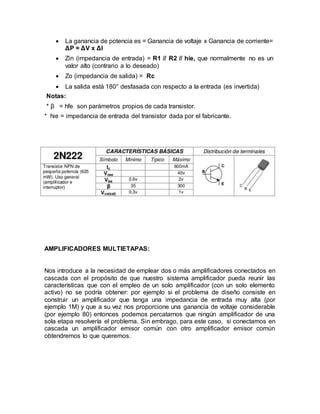  La ganancia de potencia es = Ganancia de voltaje x Ganancia de corriente=
ΔP = ΔV x ΔI
 Zin (impedancia de entrada) = R1 // R2 // hie, que normalmente no es un
valor alto (contrario a lo deseado)
 Zo (impedancia de salida) = Rc
 La salida está 180° desfasada con respecto a la entrada (es invertida)
Notas:
* β = hfe son parámetros propios de cada transistor.
* hie = impedancia de entrada del transistor dada por el fabricante.
AMPLIFICADORES MULTIETAPAS:
Nos introduce a la necesidad de emplear dos o más amplificadores conectados en
cascada con el propósito de que nuestro sistema amplificador pueda reunir las
características que con el empleo de un solo amplificador (con un solo elemento
activo) no se podría obtener: por ejemplo si el problema de diseño consiste en
construir un amplificador que tenga una impedancia de entrada muy alta (por
ejemplo 1M) y que a su vez nos proporcione una ganancia de voltaje considerable
(por ejemplo 80) entonces podemos percatarnos que ningún amplificador de una
sola etapa resolvería el problema. Sin embrago, para este caso, si conectamos en
cascada un amplificador emisor común con otro amplificador emisor común
obtendremos lo que queremos.
 