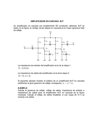 AMPLIFICADOR EN CASCADA BJT
Un amplificador en cascada con acoplamiento RC construido utilizando BJT se
ilustra en la figura, la ventaja de las etapas en cascada es la mayor ganancia total
de voltaje.
La impedancia de entrada del amplificador es la de la etapa 1:
hieRRZi 21
La impedancia de salida del amplificador es la de la etapa 2:
CC RroRZo 
El siguiente ejemplo muestra el análisis de un amplificador BJT en cascada
exhibiendo la gran ganancia de voltaje conseguida ( 21 * AAAV  )
EJEMPLO
Calcule la ganancia de voltaje, voltaje de salida, impedancia de entrada e
impedancia de salida para el amplificador BJT en cascada de la figura
mostrada. Calcule el voltaje de salida resultante si una carga de 10 k se
conecta a la salida.
 
