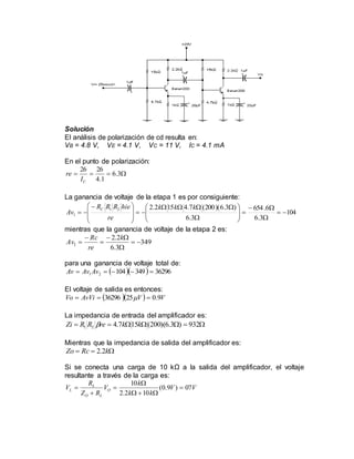 Solución
El análisis de polarización de cd resulta en:
VB = 4.8 V, VE = 4.1 V, VC = 11 V, IC = 4.1 mA
En el punto de polarización:
 3.6
1.4
2626
CI
re
La ganancia de voltaje de la etapa 1 es por consiguiente:
104
3.6
6.654
3.6
)3.6)(200(7.4152.221
1 




















 

kkk
re
hieRRR
Av
C
mientras que la ganancia de voltaje de la etapa 2 es:
349
3.6
2.2
2 





k
re
Rc
Av
para una ganancia de voltaje total de:
   3629634910421  AvAvAv
El voltaje de salida es entonces:
   VVAvViVo 9.02536296  
La impedancia de entrada del amplificador es:
 932)3.6)(200(157.421 kkreRRZi 
Mientras que la impedancia de salida del amplificador es:
 kRcZo 2.2
Si se conecta una carga de 10 kΩ a la salida del amplificador, el voltaje
resultante a través de la carga es:
VV
kk
k
V
RZ
R
V O
LO
L
L 07)9.0(
102.2
10






 