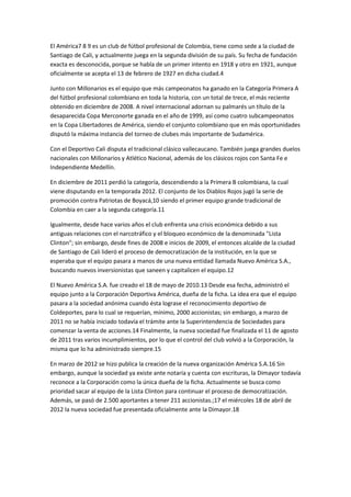 El América7 8 9 es un club de fútbol profesional de Colombia, tiene como sede a la ciudad de
Santiago de Cali, y actualmente juega en la segunda división de su país. Su fecha de fundación
exacta es desconocida, porque se habla de un primer intento en 1918 y otro en 1921, aunque
oficialmente se acepta el 13 de febrero de 1927 en dicha ciudad.4

Junto con Millonarios es el equipo que más campeonatos ha ganado en la Categoría Primera A
del fútbol profesional colombiano en toda la historia, con un total de trece, el más reciente
obtenido en diciembre de 2008. A nivel internacional adornan su palmarés un título de la
desaparecida Copa Merconorte ganada en el año de 1999, así como cuatro subcampeonatos
en la Copa Libertadores de América, siendo el conjunto colombiano que en más oportunidades
disputó la máxima instancia del torneo de clubes más importante de Sudamérica.

Con el Deportivo Cali disputa el tradicional clásico vallecaucano. También juega grandes duelos
nacionales con Millonarios y Atlético Nacional, además de los clásicos rojos con Santa Fe e
Independiente Medellín.

En diciembre de 2011 perdió la categoría, descendiendo a la Primera B colombiana, la cual
viene disputando en la temporada 2012. El conjunto de los Diablos Rojos jugó la serie de
promoción contra Patriotas de Boyacá,10 siendo el primer equipo grande tradicional de
Colombia en caer a la segunda categoría.11

Igualmente, desde hace varios años el club enfrenta una crisis económica debido a sus
antiguas relaciones con el narcotráfico y el bloqueo económico de la denominada "Lista
Clinton"; sin embargo, desde fines de 2008 e inicios de 2009, el entonces alcalde de la ciudad
de Santiago de Cali lideró el proceso de democratización de la institución, en la que se
esperaba que el equipo pasara a manos de una nueva entidad llamada Nuevo América S.A.,
buscando nuevos inversionistas que saneen y capitalicen el equipo.12

El Nuevo América S.A. fue creado el 18 de mayo de 2010.13 Desde esa fecha, administró el
equipo junto a la Corporación Deportiva América, dueña de la ficha. La idea era que el equipo
pasara a la sociedad anónima cuando ésta lograse el reconocimiento deportivo de
Coldeportes, para lo cual se requerían, mínimo, 2000 accionistas; sin embargo, a marzo de
2011 no se había iniciado todavía el trámite ante la Superintendencia de Sociedades para
comenzar la venta de acciones.14 Finalmente, la nueva sociedad fue finalizada el 11 de agosto
de 2011 tras varios incumplimientos, por lo que el control del club volvió a la Corporación, la
misma que lo ha administrado siempre.15

En marzo de 2012 se hizo publica la creación de la nueva organización América S.A.16 Sin
embargo, aunque la sociedad ya existe ante notaría y cuenta con escrituras, la Dimayor todavía
reconoce a la Corporación como la única dueña de la ficha. Actualmente se busca como
prioridad sacar al equipo de la Lista Clinton para continuar el proceso de democratización.
Además, se pasó de 2.500 aportantes a tener 211 accionistas.;17 el miércoles 18 de abril de
2012 la nueva sociedad fue presentada oficialmente ante la Dimayor.18
 