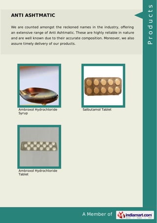 A Member of
ANTI ASHTMATIC
We are counted amongst the reckoned names in the industry, oﬀering
an extensive range of Anti Ashtmatic. These are highly reliable in nature
and are well known due to their accurate composition. Moreover, we also
assure timely delivery of our products.
Ambroxol Hydrochloride
Syrup
Salbutamol Tablet
Ambroxol Hydrochloride
Tablet
Products
 