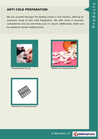 A Member of
ANTI COLD PREPARATION
We are counted amongst the leading names in the industry, oﬀering an
extensive range of Anti Cold Preparation. We oﬀer them in accurate
compositions and are extremely pure in nature. Additionally, these can
be availed at market leading prices.
Paracetamol Syrup Metformin Hydrochloride
Metformin Hydrochloride
Products
 