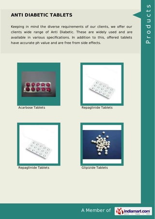A Member of
ANTI DIABETIC TABLETS
Keeping in mind the diverse requirements of our clients, we oﬀer our
clients wide range of Anti Diabetic. These are widely used and are
available in various speciﬁcations. In addition to this, oﬀered tablets
have accurate ph value and are free from side effects.
Acarbose Tablets Repaglinide Tablets
Repaglinide Tablets Glipizide Tablets
Products
 