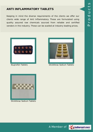 A Member of
ANTI INFLAMMATORY TABLETS
Keeping in mind the diverse requirements of the clients we oﬀer our
clients wide range of Anti Inﬂammatory. These are formulated using
quality assured raw chemicals sourced from reliable and certiﬁed
vendors in the industry. These can be availed at industry leading prices.
Ibuprofen Tablets Diclofenac Sodium Tablets
Diclofenac Sodium Tablets
Products
 