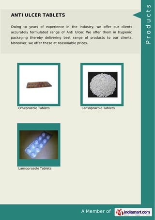 A Member of
ANTI ULCER TABLETS
Owing to years of experience in the industry, we oﬀer our clients
accurately formulated range of Anti Ulcer. We oﬀer them in hygienic
packaging thereby delivering best range of products to our clients.
Moreover, we offer these at reasonable prices.
Omeprazole Tablets Lansoprazole Tablets
Lansoprazole Tablets
Products
 