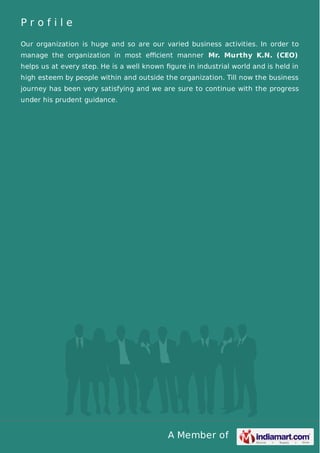 A Member of
P r o f i l e
Our organization is huge and so are our varied business activities. In order to
manage the organization in most eﬃcient manner Mr. Murthy K.N. (CEO)
helps us at every step. He is a well known ﬁgure in industrial world and is held in
high esteem by people within and outside the organization. Till now the business
journey has been very satisfying and we are sure to continue with the progress
under his prudent guidance.
 