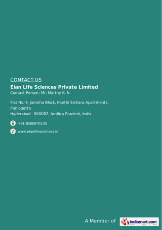 A Member of
CONTACT US
Elan Life Sciences Private Limited
Contact Person: Mr. Murthy K. N.
Flat No. 9, Janatha Block, Kanthi Sikhara Apartments,
Punjagutta
Hyderabad - 500082, Andhra Pradesh, India
+91-8586970230
www.elanlifesciences.in
 