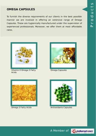 A Member of
OMEGA CAPSULES
To furnish the diverse requirements of our clients in the best possible
manner we are involved in oﬀering an extensive range of Omega
Capsules. These are hygienically manufactured under the supervision of
experienced professionals. Moreover, we oﬀer them at most aﬀordable
rates.
Vitamin E Omega 3 Fatty
Acids
Omega Capsules
Omega 3 Fatty Acids Antioxidants Capsules
Products
 
