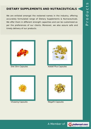 A Member of
DIETARY SUPPLEMENTS AND NUTRACEUTICALS
We are enlisted amongst the reckoned names in the industry, oﬀering
accurately formulated range of Dietary Supplements & Nutraceuticals.
We oﬀer them in diﬀerent strength capacities and can be customized as
per the preferences of our clients. Moreover, we also assure safe and
timely delivery of our products.
Diet Slim Capsules Addall Plus Capsules
Vitaseng Capsules Megafit Capsules
Products
 