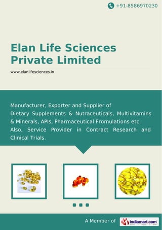 +91-8586970230
A Member of
Elan Life Sciences
Private Limited
www.elanlifesciences.in
Manufacturer, Exporter and Supplier of
Dietary Supplements & Nutraceuticals, Multivitamins
& Minerals, APIs, Pharmaceutical Fromulations etc.
Also, Service Provider in Contract Research and
Clinical Trials.
 