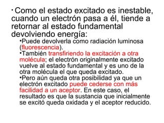 • Como el estado excitado es inestable,
cuando un electrón pasa a él, tiende a
retornar al estado fundamental
devolviendo energía:
•Puede devolverla como radiación luminosa
(fluorescencia).
•También transfiriendo la excitación a otra
molécula; el electrón originalmente excitado
vuelve al estado fundamental y es uno de la
otra molécula el que queda excitado.
•Pero aún queda otra posibilidad ya que un
electrón excitado puede cederse con más
facilidad a un aceptor. En este caso, el
resultado es que la sustancia que inicialmente
se excitó queda oxidada y el aceptor reducido.
 