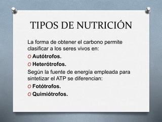 TIPOS DE NUTRICIÓN
La forma de obtener el carbono permite
clasificar a los seres vivos en:
O Autótrofos.
O Heterótrofos.
Según la fuente de energía empleada para
sintetizar el ATP se diferencian:
O Fotótrofos.
O Quimiótrofos.
 
