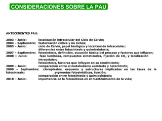 CONSIDERACIONES SOBRE LA PAU
ANTECEDENTES PAU:
2003 – Junio: localización intracelular del Ciclo de Calvin;
2004 – Septiembre: fosforilación cíclica y no cíclica;
2005 – Junio: ciclo de Calvin, papel biológico y localización intracelular;
diferencias entre fotosíntesis y quimiosíntesis;
2007 – Septiembre: fotosíntesis, definición, ecuación básica del proceso y factores que influyen;
2008 – Junio: fase luminosa, compuestos sintetizados, fijación de CO2 y localización
intracelular;
fotosíntesis, factores que influyen en su rendimiento;
2009 – Junio: comparación entre el metabolismo autótrofo y heterótrofo;
2009 – Septiembre: cloroplastos, esquema y estructuras implicadas en las fases de la
fotosíntesis; pigmentos fotosintéticos, función;
comparación entre fotosíntesis y quimiosíntesis;
2010 – Junio: importancia de la fotosíntesis en el mantenimiento de la vida;
 