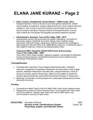 ELANA JANE KURANZ – Page 2
 Intern Teacher, Amphitheater School District – Rillito Center, 2012
Designed interactive, hands on lessons to promote cognitive development, Utilized
sensory abilities of students for academic gains/achievement, Gave students interactive
readings on units of study, Ensured that students were educated according to the
Arizona academic standards, Prepared students for life beyond/outside of school,
Gave students the most positive and enjoyable educational experience possible
 Administrative Assistant, Town of Oro Valley, 2009 - 2012
Assisted library director with procurement of supplies, calendaring, composition of
documents, keeping confidential documents, training, board meeting minutes
transcription, petty cash drawer maintenance, statistics measurement, knowledge of
office equipment, Microsoft Office Suite, SMARTBoard proficiency, monitored the year to
date budget for balances, carried out secretarial/reception duties
Temporary Office Assistant, Robert Half Finance & Accounting,
Town of Oro Valley 2008 – 2009
Town Clerk’s Office- Guest reception, telephone reception, mail reception & distribution,
issuing of business licenses, recording/transcribing town council meeting minutes,
composition of bid opening minutes
Training/Education
 Completed intern teaching in Cross-Categorical Special Education, maintained
classroom management, incorporated manipulatives into lesson plans to fully engage
students, developed individualized education plans, designed interactive, hands on
lessons to promote cognitive development, utilized sensory abilities of students for
academic gains/achievement, passed AEPA Elementary Education 01 Assessment
 Maintained archived files of training department, sorted/organized/downsized archived
training file documents
Proofing
 Composed and edited Friends of the Oro Valley Public Library board meeting minutes
 Reviewed all car deals as Finance Insurance Clerk, communicated with Finance office
and Service Advisors, reviewed repair orders and input into ADP system, and
communicated on accuracy of repair orders
EDUCATION: University of Arizona 2005
Bachelor of Arts- Interdisciplinary Studies Tucson, AZ
Psychology, English, Journalism/Art History
 