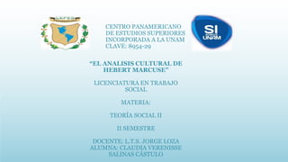 CENTRO PANAMERICANO
DE ESTUDIOS SUPERIORES
INCORPORADA A LA UNAM
CLAVE: 8954-29
“EL ANALISIS CULTURAL DE
HEBERT MARCUSE”
LICENCIATURA EN TRABAJO
SOCIAL
MATERIA:
TEORÍA SOCIAL II
II SEMESTRE
DOCENTE: L.T.S. JORGE LOZA
ALUMNA: CLAUDIA VERENISSE
SALINAS CÁSTULO
 