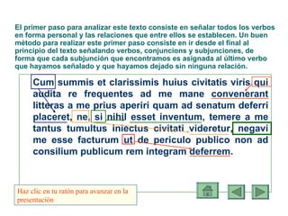El primer paso para analizar este texto consiste en señalar todos los verbos en forma personal y las relaciones que entre ellos se establecen.  Un buen método para realizar este primer paso consiste en ir desde el final al principio del texto señalando verbos, conjuncions y subjunciones, de forma que cada subjunción que encontramos es asignada al último verbo que hayamos señalado y que hayamos dejado sin ninguna relación. Cum summis et clarissimis huius civitatis viris qui audita re frequentes ad me mane convenerant litteras a me prius aperiri quam ad senatum deferri placeret, ne, si nihil esset inventum, temere a me tantus tumultus iniectus civitati videretur, negavi me esse facturum ut de periculo publico non ad consilium publicum rem integram deferrem. Haz clic en tu ratón para avanzar en la presentación 