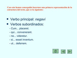 Con esto hemos conseguido hacernos una primera representación de la estructura del texto, que es la siguiente: Verbo principal:  negavi Verbos subordinados: - Cum... placeret. - qui... convenerant. - ne... videretur. - si... esset inventum. - ut... deferrem. 