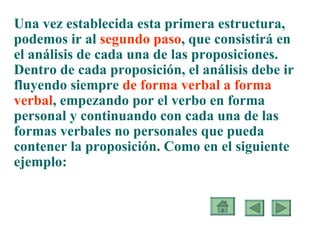 Una vez establecida esta primera estructura, podemos ir al  segundo paso , que consistirá en el análisis de cada una de las proposiciones. Dentro de cada proposición, el análisis debe ir fluyendo siempre  de forma verbal a forma verbal , empezando por el verbo en forma personal y continuando con cada una de las formas verbales no personales que pueda contener la proposición. Como en el siguiente ejemplo: 
