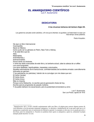 “El anarquismo científico” de Luis F. Bustamante


                        EL ANARQUISMO CIENTÍFICO*
                                              Luis F. Bustamante




                                               DEDICATORIA
                                                          A las chusmas bárbaras del bárbaro Siglo XX.


    Los gobiernos actuales serán abolidos, a fin de que la libertad, la igualdad y la fraternidad no sean por
                                                                                más tiempo vanas palabras.

                                                                                                    Pedro Kropotkin.


He aquí un libro Internacional.
Cosmopólita.
Nació en México.
Como pudo ser su génesis en Pekín, New York o Sidney.
Y de este libro que es:
Ateo,
Materialista,
Antimilitarista y
Antinacionalista.
Pocos serán sus lectores.
Y entre las ideas avanzadas de este libro y la barbarie actual, cabe la cabeza de un alfiler.
Los unos burgueses,
Los otros idealistas, espiritualistas, mesaistas o alucinados;
Aquellos admiradores de la fuerza bruta, confraternadotes de la entente armada o sencillamente
tiranuelos en germen;
Y los patrioteros (no patriotas), habrán de no comulgar con mis ideas que son:
El Verbo Verdad,
El Verbo Amor,
El Verbo Único.
Más no importa.
Porque como Nietszche, no escribo para la generación Zulúe de hoy.
Escribo para la progresista de pasado mañana.
Y el pueblo bárbaro me escarnecerá, pero la posteridad enmendará su error.

                                                                                             Luis F. Bustamante.
                                                                                 San Luis Potosí, agosto de 1916.




*
 Digitalización: KCL. El KCL decidió conjuntamente subir este libro a la página para conocer algunos puntos de
vista diferentes a los de personas netamente anárquicos. La decisión o interpretación de lo que para cada uno es el
anarquismo es particular, pero el sentimiento de libertad es general. La anarquía es sólo una y no se puede pervertir o
desvirtuar, pero los anarquistas si. Nosotros no podemos decir quien es anarquista y quien no, solamente la propia
anarquía puede hacernos ver esto.
                                                                                                                     5
 