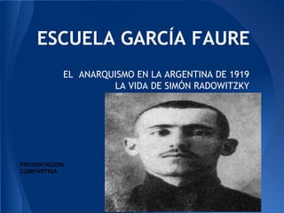 ESCUELA GARCÍA FAURE 
EL ANARQUISMO EN LA ARGENTINA DE 1919 
LA VIDA DE SIMÓN RADOWITZKY 
PRESENTACIÓN 
COMPARTIDA 
 