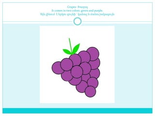 Grapes- Խաղող
It comes in two colors: green and purple.
Այն լինում է երկու գույնի` կանաչ և մանուշակագույն։
 