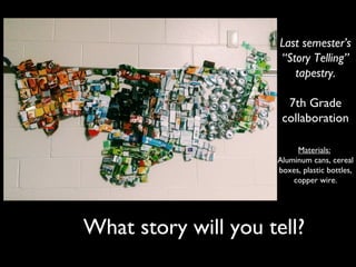 What story will you tell?
Last semester’s
“Story Telling”
tapestry.
7th Grade
collaboration
Materials:
Aluminum cans, cereal
boxes, plastic bottles,
copper wire.
 