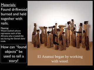 Materials:
Found driftwood
burned and held
together with
nails.
Meaning:
Wood washed ashore
represents each of the
Africans who crossed the
sea during the Danish slave
trade.
How can “found
objects” be
used to tell a
story?
El Anatsui began by working
with wood.
 