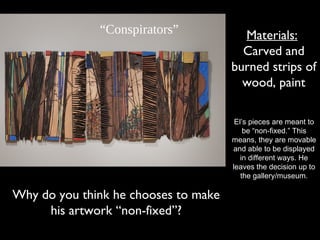 Materials:
Carved and
burned strips of
wood, paint
“Conspirators”
El’s pieces are meant to
be “non-fixed.” This
means, they are movable
and able to be displayed
in different ways. He
leaves the decision up to
the gallery/museum.
Why do you think he chooses to make
his artwork “non-fixed”?
 