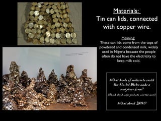 Materials:
Tin can lids, connected
with copper wire.
Meaning:
These can lids come from the tops of
powdered and condensed milk, widely
used in Nigeria because the people
often do not have the electricity to
keep milk cold.
What kinds of materials could
the United States make a
sculpture from?
(Think about what products used the most)
What about YOU?
 