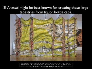 El Anatsui might be best known for creating these large
tapestries from liquor bottle caps.
Does it remind you of anything
you’ve seen before?
 
