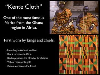 “Kente Cloth”
One of the most famous
fabrics from the Ghana
region in Africa.
According to Ashanti tradition,
•Black represents Africa
•Red represents the blood of forefathers
•Yellow represents gold
•Green represents the forest
First worn by kings and chiefs.
 