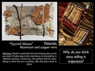 “Sacred Moon” Materials:
Aluminum and copper wire
Meaning: Made to resemble the shimmering sky as the
sun sets, El talks about the importance of storytelling in
different cultures. Commonly, the perfect time for story
telling is when the sun is setting, after the day’s work is
done.
Why do you think
story telling is
important?
 