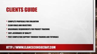 CLIENTS GUIDE
• COMPLETE PROPOSALS FOR EVALUATION
• CLEAR GOALS AND OBJECTIVES
• MEASURABLE REQUIREMENTS FOR PROJECT TRACKING
• 100% ASSURANCE OF QUALITY
• POST COMPLETION SUPPORT THROUGH TRAINING AND TUTORIALS
HTTP://WWW.ELANCECONSULTANT.COM
 